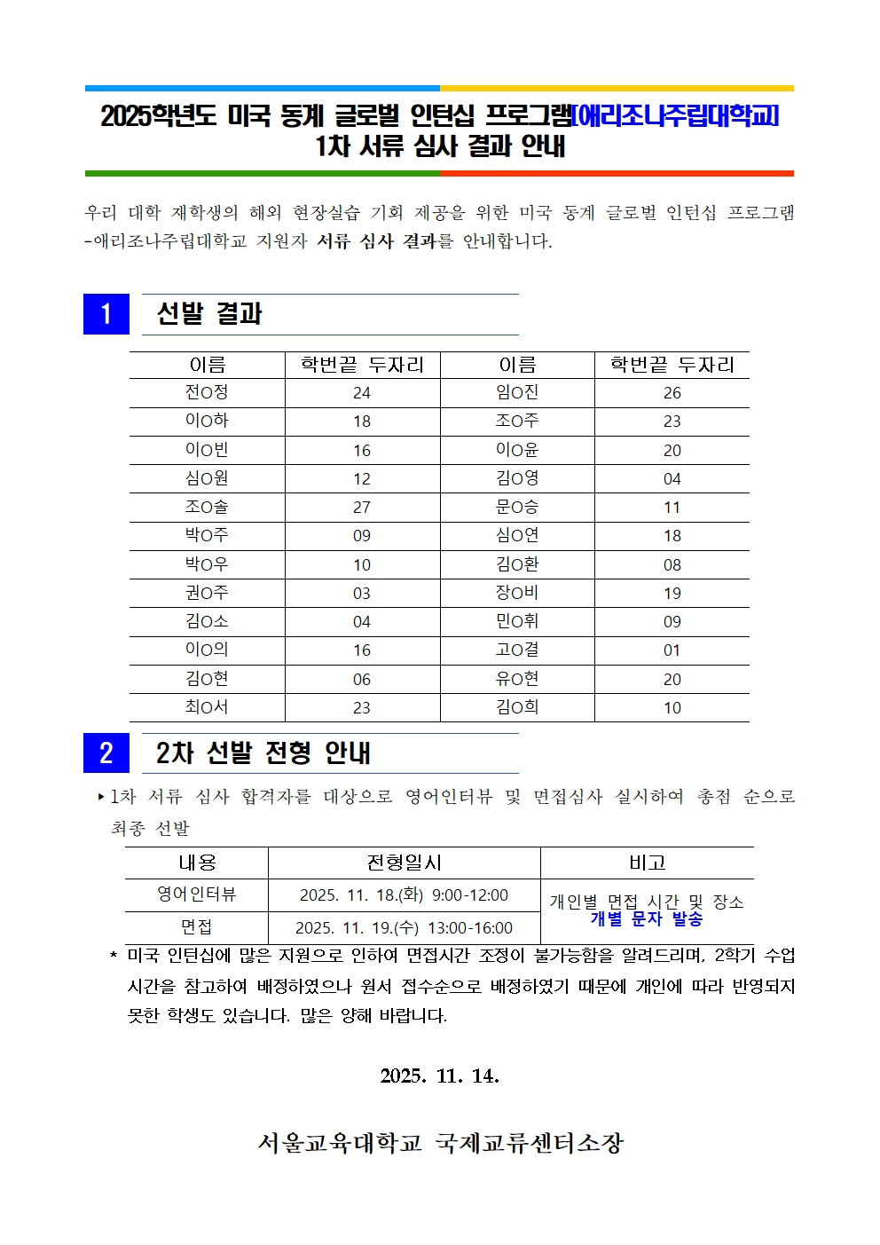 2025학년도 미국 동계 글로벌 인턴십 프로그램[애리조나주립대학교]  1차 서류 심사 결과 안내우리 대학 재학생의 해외 현장실습 기회 제공을 위한 미국 동계 글로벌 인턴십 프로그램-애리조나주립대학교 지원자 서류 심사 결과를 안내합니다.   1   선발 결과   이름 학번끝 두자리 이름 학번끝 두자리 전O정 24 임O진 26 이O하 18 조O주 23 이O빈 16 이O윤 20 심O원 12 김O영 04 조O솔 27 문O승 11 박O주 09 심O연 18 박O우 10 김O환 08 권O주 03 장O비 19 김O소 04 민O휘 09 이O의 16 고O결 01 김O현 06 유O현 20 최O서 23 김O희 10    2   2차 선발 전형 안내   ▸1차 서류 심사 합격자를 대상으로 영어인 내용 전형일시 비고 영어인터뷰 2025. 11. 18.(화) 9:00-12:00 개인별 면접 시간 및 장소 개별 문자 발송 면접 2025. 11. 19.(수) 13:00-16:00 터뷰 및 면접심사 실시하여 총점 순으로 최종 선발       * 미국 인턴십에 많은 지원으로 인하여 면접시간 조정이 불가능함을 알려드리며, 2학기 수업시간을 참고하여 배정하였으나 원서 접수순으로 배정하였기 때문에 개인에 따라 반영되지 못한 학생도 있습니다. 많은 양해 바랍니다.   2025. 11. 14.  서울교육대학교 국제교류센터소장