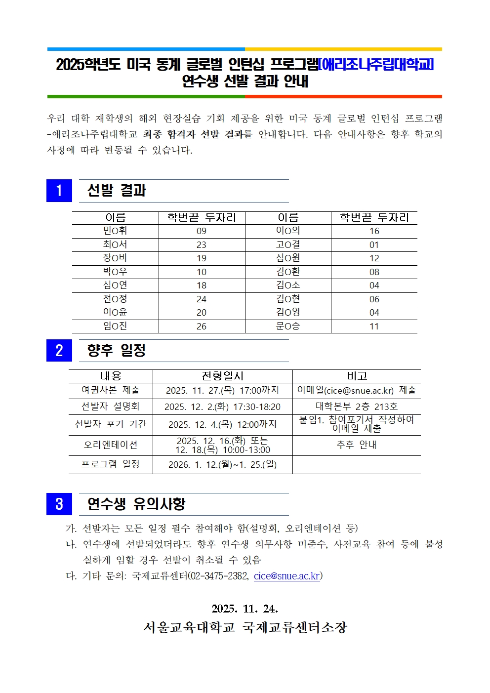 2025학년도 미국 동계 글로벌 인턴십 프로그램[애리조나주립대학교]  연수생 선발 결과 안내우리 대학 재학생의 해외 현장실습 기회 제공을 위한 미국 동계 글로벌 인턴십 프로그램-애리조나주립대학교 최종 합격자 선발 결과를 안내합니다. 다음 안내사항은 향후 학교의 사정에 따라 변동될 수 있습니다.   1   선발 결과   이름 학번끝 두자리 이름 학번끝 두자리 민O휘 09 이O의 16 최O서 23 고O결 01 장O비 19 심O원 12 박O우 10 김O환 08 심O연 18 김O소 04 전O정 24 김O현 06 이O윤 20 김O영 04 임O진 26 문O승 11    2   향후 일정  내용 전형일시 비고 여권사본 제출 2025. 11. 27.(목) 17:00까지 이메일(cice@snue.ac.kr) 제출 선발자 설명회 2025. 12. 2.(화) 17:30-18:20 대학본부 2층 213호 선발자 포기 기간 2025. 12. 4.(목) 12:00까지 붙임1. 참여포기서 작성하여 이메일 제출 오리엔테이션 2025. 12. 16.(화) 또는  12. 18.(목) 10:00-13:00 추후 안내 프로그램 일정 2026. 1. 12.(월)~1. 25.(일)     3   연수생 유의사항      가. 선발자는 모든 일정 필수 참여해야 함(설명회, 오리엔테이션 등)     나. 연수생에 선발되었더라도 향후 연수생 의무사항 미준수, 사전교육 참여 등에 불성실하게 임할 경우 선발이 취소될 수 있음     다. 기타 문의: 국제교류센터(02-3475-2382, cice@snue.ac.kr)  2025. 11. 24. 서울교육대학교 국제교류센터소장