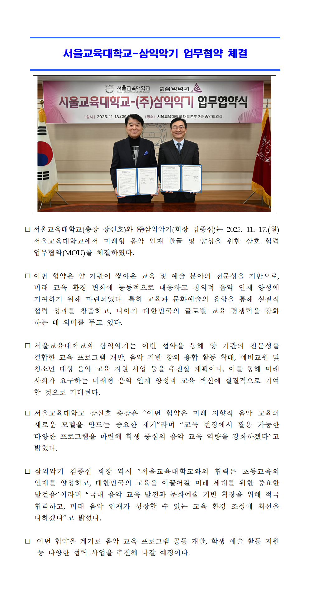 서울교육대학교(총장 장신호)와 ㈜삼익악기(회장 김종섭)는 2025. 11. 17.(월) 서울교육대학교에서 미래형 음악 인재 발굴 및 양성을 위한 상호 협력 업무협약(MOU)을 체결하였다.  ⃞ 이번 협약은 양 기관이 쌓아온 교육 및 예술 분야의 전문성을 기반으로, 미래 교육 환경 변화에 능동적으로 대응하고 창의적 음악 인재 양성에 기여하기 위해 마련되었다. 특히 교육과 문화예술의 융합을 통해 실질적 협력 성과를 창출하고, 나아가 대한민국의 글로벌 교육 경쟁력을 강화하는 데 의미를 두고 있다.  ⃞ 서울교육대학교와 삼익악기는 이번 협약을 통해 양 기관의 전문성을 결합한 교육 프로그램 개발, 음악 기반 창의 융합 활동 확대, 예비교원 및 청소년 대상 음악 교육 지원 사업 등을 추진할 계획이다. 이를 통해 미래 사회가 요구하는 미래형 음악 인재 양성과 교육 혁신에 실질적으로 기여할 것으로 기대된다.  ⃞ 서울교육대학교 장신호 총장은 “이번 협약은 미래 지향적 음악 교육의 새로운 모델을 만드는 중요한 계기”라며 “교육 현장에서 활용 가능한 다양한 프로그램을 마련해 학생 중심의 음악 교육 역량을 강화하겠다”고 밝혔다.  ⃞ 삼익악기 김종섭 회장 역시 “서울교육대학교와의 협력은 초등교육의 인재를 양성하고, 대한민국의 교육을 이끌어갈 미래 세대를 위한 중요한 발걸음”이라며 “국내 음악 교육 발전과 문화예술 기반 확장을 위해 적극 협력하고, 미래 음악 인재가 성장할 수 있는 교육 환경 조성에 최선을 다하겠다”고 밝혔다.  ⃞  이번 협약을 계기로 음악 교육 프로그램 공동 개발, 학생 예술 활동 지원 등 다양한 협력 사업을 추진해 나갈 예정이다.