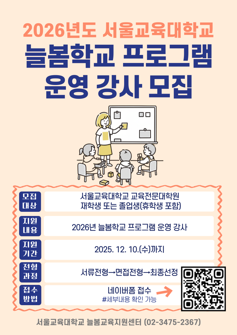 1. 모집기간: 12. 10.(수)까지 2. 모집대상: 서울교육대학교 교육전문대학원 재학생 또는 졸업생(휴학생 포함) * 현재 초등학교 현직 교사 제외 3. 모집내용: 2026년 늘봄학교 프로그램 운영 강사 모집 ※ 서울, 경기, 인천, 강원지역 초등학교를 방문하여 늘봄교육지원센터가 개발한 프로그램 운영 ※ 강사 선정은 한국과학창의재단 공모 사업 최종 선정 시 확정 4. 접수방법: 네이버폼을 통해 작성 및 제출 (https://naver.me/GNRgZDUe) 5. 관련문의: 늘봄교육지원센터(funnyg@snue.ac.kr)