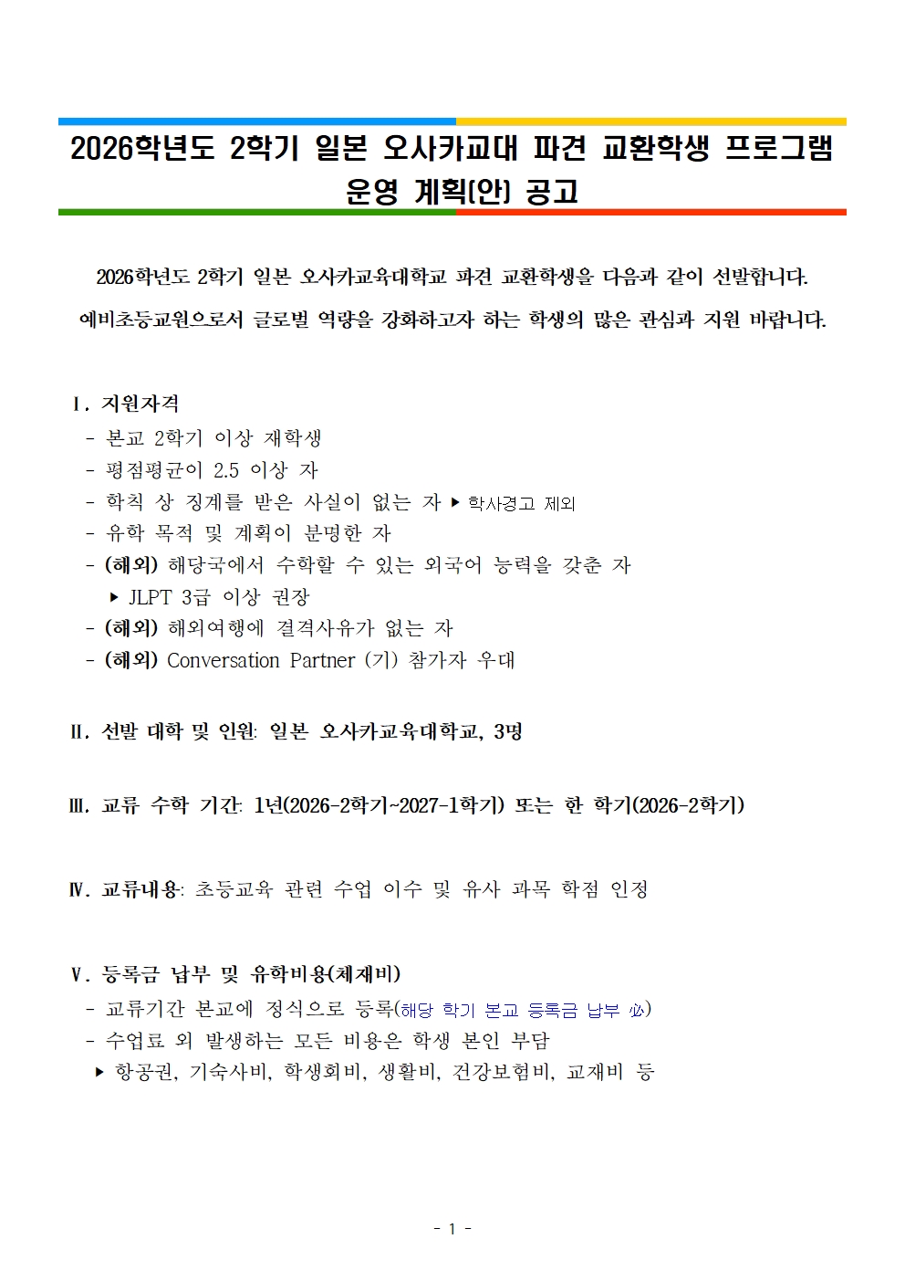 2026학년도 2학기 일본 오사카교대 파견 교환학생 프로그램 운영 계획(안) 공고  2026학년도 2학기 일본 오사카교육대학교 파견 교환학생을 다음과 같이 선발합니다. 예비초등교원으로서 글로벌 역량을 강화하고자 하는 학생의 많은 관심과 지원 바랍니다.   Ⅰ. 지원자격    - 본교 2학기 이상 재학생    - 평점평균이 2.5 이상 자     - 학칙 상 징계를 받은 사실이 없는 자 ‣ 학사경고 제외    - 유학 목적 및 계획이 분명한 자    - (해외) 해당국에서 수학할 수 있는 외국어 능력을 갖춘 자      ‣ JLPT 3급 이상 권장    - (해외) 해외여행에 결격사유가 없는 자     - (해외) Conversation Partner (기) 참가자 우대    Ⅱ. 선발 대학 및 인원: 일본 오사카교육대학교, 3명   Ⅲ. 교류 수학 기간: 1년(2026-2학기~2027-1학기) 또는 한 학기(2026-2학기)    Ⅳ. 교류내용: 초등교육 관련 수업 이수 및 유사 과목 학점 인정   Ⅴ. 등록금 납부 및 유학비용(체재비)    - 교류기간 본교에 정식으로 등록(해당 학기 본교 등록금 납부 必)    - 수업료 외 발생하는 모든 비용은 학생 본인 부담     ‣ 항공권, 기숙사비, 학생회비, 생활비, 건강보험비, 교재비 등    Ⅵ. 선발방법     - 1차 서류전형 / 2차 면접전형 ※ 지원자가 많은 경우 필기시험 별도 실시할 수 있음     ‣ (해외)       평점평균, 공인어학성적, 학업계획서, 수학준비도(현지어 구사 능력 포함), 인성        및 봉사활동을 종합 평가하여 총점 산정 후 총점이 높은 학생 순으로 선발    Ⅶ. 제출서류    - 교환학생 지원서, 학업계획서, 지도교수추천서 각 1부.    - 학부 성적증명서(국문 및 영문) 각 1부.    - (해외) 공인어학성적증명서       • 어학 능력 증빙서류 관련 유의사항 안내 • ① 지원하고자 하는 해외 대학 언어 자격 요건에 맞는 공인어학성적 인정    (파견대학 학기 시작일까지 유효해야 함)  ② 서류접수 기간 내 미제출 시 서류전형에서 자동 탈락 ③ 최근 공인외국어 시험에 응시하였으나 원본 성적표가 나오지 않은 경우, 해당 어학성적    증빙자료 제출 가능(개인정보가 나와 있어 본인 확인 가능한 온라인 스크린 샷 등)   ※ 단, 선발자로 선정된 후 공인어학성적표 사본을 제출해야 하며, 사본 성적표 미제출 시 합격 취소됨   Ⅷ. 교환학생 선발 및 파견 절차  교환학생 선발 및 합격자 발표 ➧ 파견대학에 교환학생 선발자 추천 ➧ 파견대학 지원서 제출 ➧       입학허가서 수령 ➧ 비자 신청 및 취득 ➧ 교환학생 파견    Ⅸ. 의무 사항    - 교류 중 활동 보고     ‣ 매달 말 의무적으로 교류내용을 기록한 활동보고서 제출    - 본교 복귀 후 활동 의무     ‣ 경험담 공유를 위하여 국제교류센터에서 제공한 서식에 맞춰 교환학생 체험수기 보고서 제출     ‣ 교환학생 서포터로 활동하며 자매대학에서 본교로 파견 온 교환학생의 적응을 위해 조력    Ⅹ. 유의 사항    - 교환학생 자격으로 선발된 자의 경우, 해당 학교에서의 취득 학점 가운데 본교       학점으로 대체가능한 유사과목의 경우 상호 학점교환인정 가능     ‣ 단, 교류수학 종료 후 학점교환 승인 심사 관련 서류를 제출하여 통과해야 함    - 국내·외 사정에 따라 교류대학에서 2026-2학기 교환학생 프로그램 취소 또는       연기 등 변경 있을 수 있음       구 분 일 정 비 고 선발공고  2025. 12. 29.(월)  서류접수 2025. 12. 30.(화) ~ 2026. 1. 9.(금) 이메일 제출 (증빙서류 직접 제출) 서류전형 및 면접  2026. 1. 14.(수) ~ 추후 안내 최종 합격자 발표 2026. 1. 21.(수) 예정 프로그램 실시 2026-2학기부터   Ⅺ. 선발 일정    Ⅻ. 접수 기간 및 방법     - 접수 기간: 2025. 12. 30.(화) ~ 2026. 1. 9.(금), 17시까지    - 접수 방법: 이메일 제출(지도교수 추천서는 직접 제출)    - 기타 문의: 국제교류센터(02-3475-2382, cice@snue.ac.kr)   붙임 1. [서식] 교환학생 지원서, 학업계획서, 지도교수 추천서      2. 2026-2학기 오사카교대 교환학생 프로그램 안내문 일체      3. 국내·외 교류대학과의 학점 교환 인정에 관한 규정