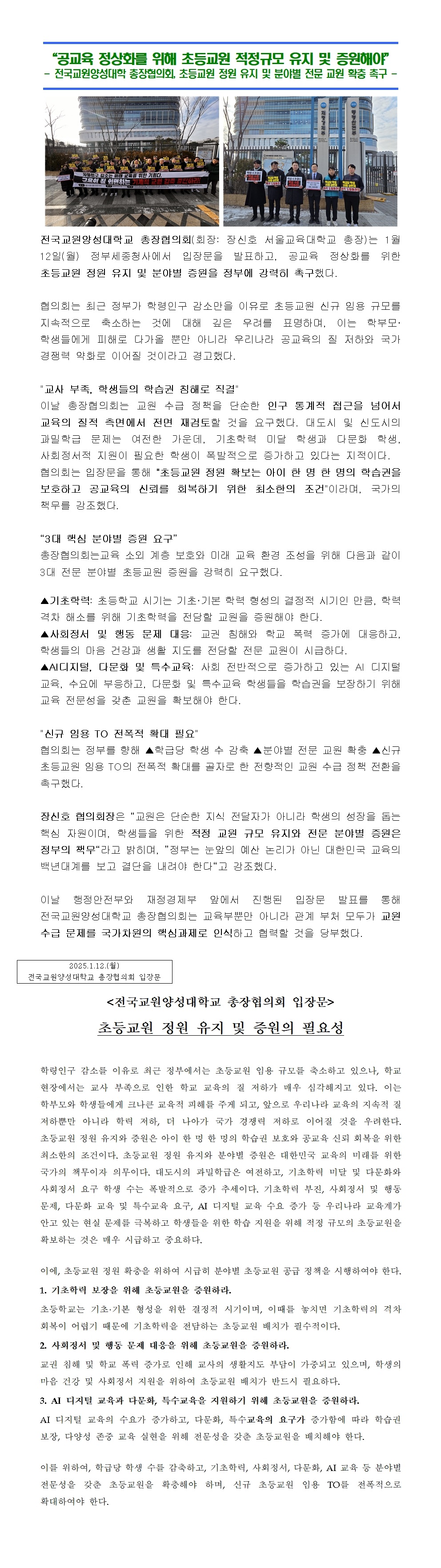 전국교원양성대학교 총장협의회(회장: 장신호 서울교육대학교 총장)는 1월 12일(월) 정부세종청사에서 입장문을 발표하고, 공교육 정상화를 위한 초등교원 정원 유지 및 분야별 증원을 정부에 강력히 촉구했다.  협의회는 최근 정부가 학령인구 감소만을 이유로 초등교원 신규 임용 규모를 지속적으로 축소하는 것에 대해 깊은 우려를 표명하며, 이는 학부모· 학생들에게 피해로 다가올 뿐만 아니라 우리나라 공교육의 질 저하와 국가 경쟁력 약화로 이어질 것이라고 경고했다.  교사 부족, 학생들의 학습권 침해로 직결 이날 총장협의회는 교원 수급 정책을 단순한 인구 통계적 접근을 넘어서 교육의 질적 측면에서 전면 재검토할 것을 요구했다. 대도시 및 신도시의 과밀학급 문제는 여전한 가운데, 기초학력 미달 학생과 다문화 학생, 사회정서적 지원이 필요한 학생이 폭발적으로 증가하고 있다는 지적이다. 협의회는 입장문을 통해 초등교원 정원 확보는 아이 한 명 한 명의 학습권을 보호하고 공교육의 신뢰를 회복하기 위한 최소한의 조건이라며, 국가의 책무를 강조했다.  “3대 핵심 분야별 증원 요구” 총장협의회는교육 소외 계층 보호와 미래 교육 환경 조성을 위해 다음과 같이 3대 전문 분야별 초등교원 증원을 강력히 요구했다. ▲기초학력: 초등학교 시기는 기초·기본 학력 형성의 결정적 시기인 만큼, 학력 격차 해소를 위해 기초학력을 전담할 교원을 증원해야 한다. ▲사회정서 및 행동 문제 대응: 교권 침해와 학교 폭력 증가에 대응하고, 학생들의 마음 건강과 생활 지도를 전담할 전문 교원이 시급하다. ▲AI디지털, 다문화 및 특수교육: 사회 전반적으로 증가하고 있는 AI 디지털 교육, 수요에 부응하고, 다문화 및 특수교육 학생들을 학습권을 보장하기 위해  교육 전문성을 갖춘 교원을 확보해야 한다.  신규 임용 TO 전폭적 확대 필요 협의회는 정부를 향해 ▲학급당 학생 수 감축 ▲분야별 전문 교원 확충 ▲신규 초등교원 임용 TO의 전폭적 확대를 골자로 한 전향적인 교원 수급 정책 전환을 촉구했다.  장신호 협의회장은 “교원은 단순한 지식 전달자가 아니라 학생의 성장을 돕는 핵심 자원이며, 학생들을 위한 적정 교원 규모 유지와 전문 분야별 증원은 정부의 책무“라고 밝히며, ”정부는 눈앞의 예산 논리가 아닌 대한민국 교육의 백년대계를 보고 결단을 내려야 한다“고 강조했다.  이날 행정안전부와 재정경제부 앞에서 진행된 입장문 발표를 통해 전국교원양성대학교 총장협의회는 교육부뿐만 아니라 관계 부처 모두가 교원 수급 문제를 국가차원의 핵심과제로 인식하고 협력할 것을 당부했다.