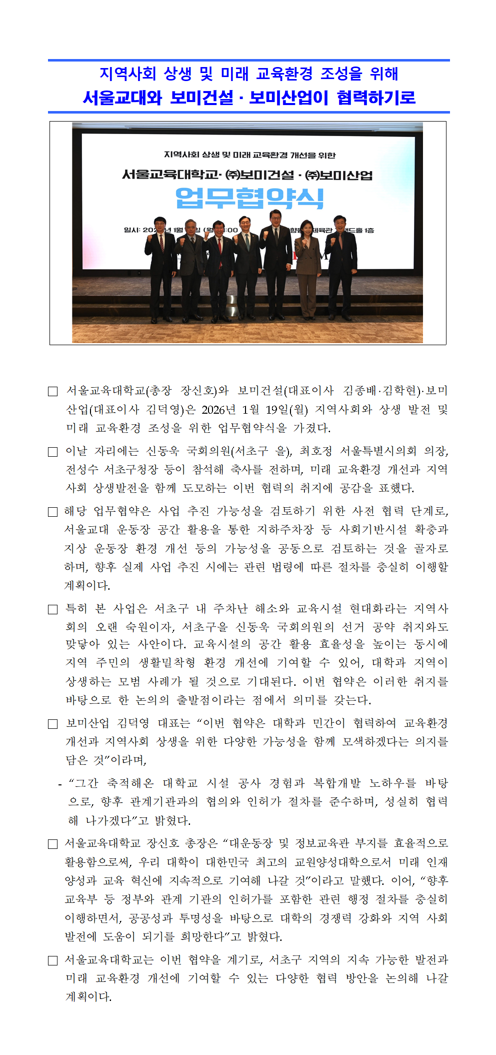 □ 서울교육대학교(총장 장신호)와 보미건설(대표이사 김종배·김학현)·보미산업(대표이사 김덕영)은 2026년 1월 19일(월) 지역사회와 상생 발전 및 미래 교육환경 조성을 위한 업무협약식을 가졌다. □ 이날 자리에는 신동욱 국회의원(서초구 을), 최호정 서울특별시의회 의장, 전성수 서초구청장 등이 참석해 축사를 전하며, 미래 교육환경 개선과 지역사회 상생발전을 함께 도모하는 이번 협력의 취지에 공감을 표했다. □ 해당 업무협약은 사업 추진 가능성을 검토하기 위한 사전 협력 단계로, 서울교대 운동장 공간 활용을 통한 지하주차장 등 사회기반시설 확충과 지상 운동장 환경 개선 등의 가능성을 공동으로 검토하는 것을 골자로 하며, 향후 실제 사업 추진 시에는 관련 법령에 따른 절차를 충실히 이행할 계획이다. □ 특히 본 사업은 서초구 내 주차난 해소와 교육시설 현대화라는 지역사회의 오랜 숙원이자, 서초구을 신동욱 국회의원의 선거 공약 취지와도 맞닿아 있는 사안이다. 교육시설의 공간 활용 효율성을 높이는 동시에 지역 주민의 생활밀착형 환경 개선에 기여할 수 있어, 대학과 지역이 상생하는 모범 사례가 될 것으로 기대된다. 이번 협약은 이러한 취지를 바탕으로 한 논의의 출발점이라는 점에서 의미를 갖는다. □ 보미산업 김덕영 대표는 “이번 협약은 대학과 민간이 협력하여 교육환경 개선과 지역사회 상생을 위한 다양한 가능성을 함께 모색하겠다는 의지를 담은 것”이라며,   - “그간 축적해온 대학교 시설 공사 경험과 복합개발 노하우를 바탕으로, 향후 관계기관과의 협의와 인허가 절차를 준수하며, 성실히 협력해 나가겠다”고 밝혔다. □ 서울교육대학교 장신호 총장은 “대운동장 및 정보교육관 부지를 효율적으로 활용함으로써, 우리 대학이 대한민국 최고의 교원양성대학으로서 미래 인재 양성과 교육 혁신에 지속적으로 기여해 나갈 것”이라고 말했다. 이어, “향후 교육부 등 정부와 관계 기관의 인허가를 포함한 관련 행정 절차를 충실히 이행하면서, 공공성과 투명성을 바탕으로 대학의 경쟁력 강화와 지역 사회 발전에 도움이 되기를 희망한다”고 밝혔다. □ 서울교육대학교는 이번 협약을 계기로, 서초구 지역의 지속 가능한 발전과 미래 교육환경 개선에 기여할 수 있는 다양한 협력 방안을 논의해 나갈 계획이다.