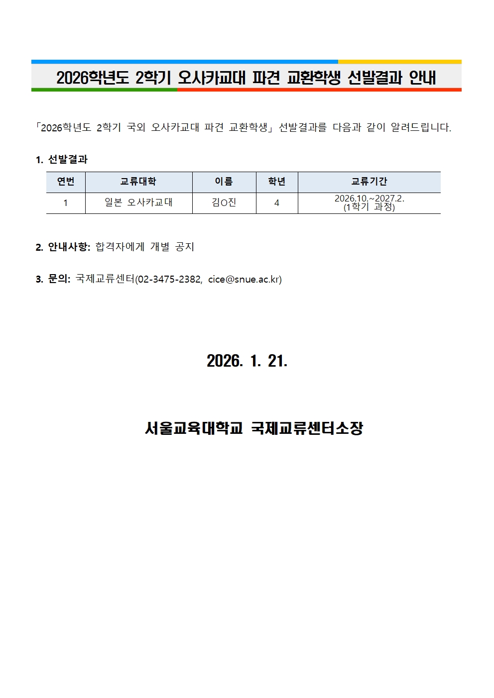 2026학년도 2학기 오사카교대 파견 교환학생 선발결과 안내「2026학년도 2학기 국외 오사카교대 파견 교환학생」 선발결과를 다음과 같이 알려드립니다.    1. 선발결과     연번 교류대학 이름 학년 교류기간 1 일본 오사카교대 김O진 4 2026.10.~2027.2. (1학기 과정)        2. 안내사항: 합격자에게 개별 공지   3. 문의: 국제교류센터(02-3475-2382, cice@snue.ac.kr)      2026. 1. 21.       서울교육대학교 국제교류센터소장