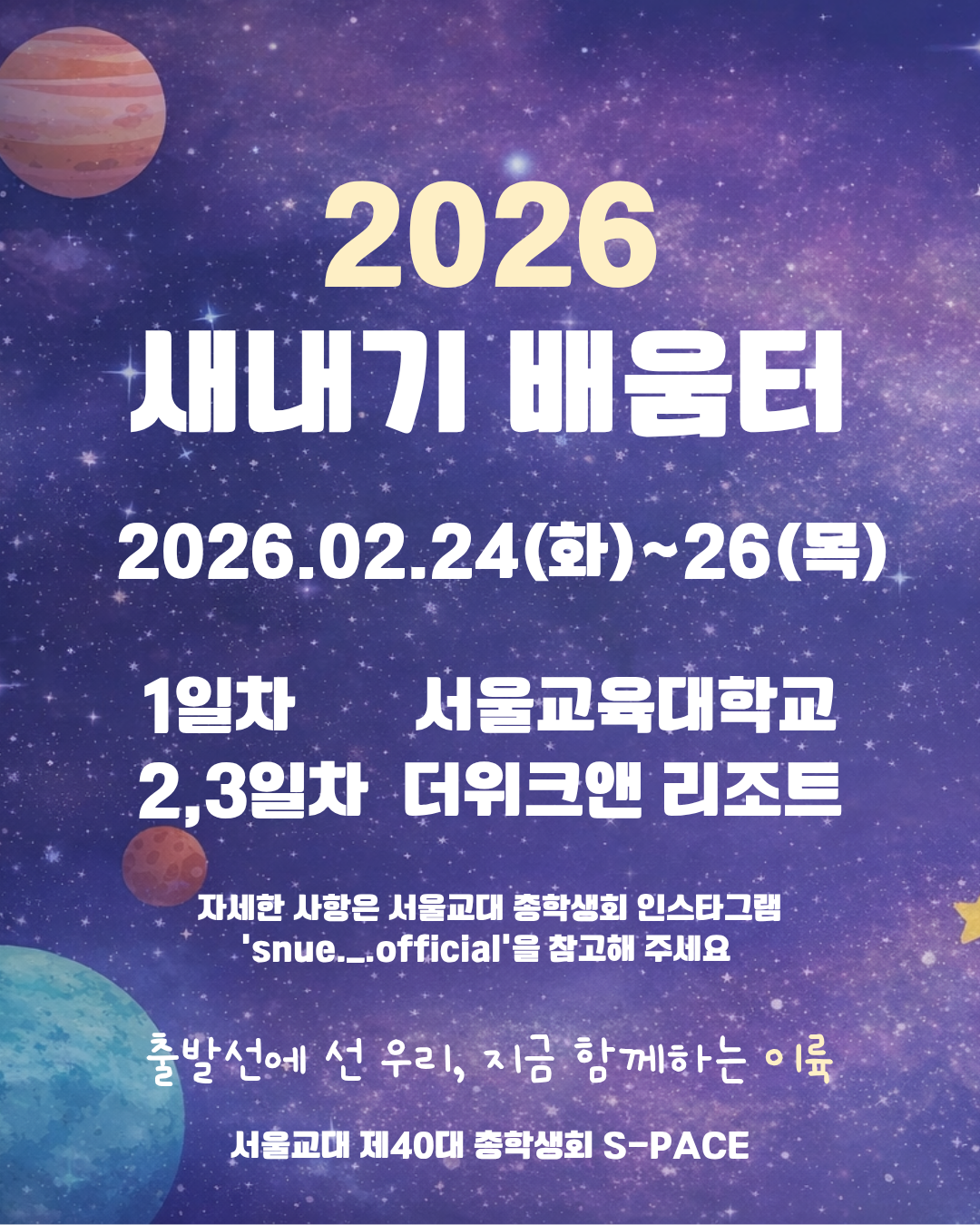 🚀2026 새내기 배움터🚀  출발선에 선 우리, 지금 함께하는 이륙(26)  2026 새내기 배움터가 신입생 여러분을 기다리고 있습니다!  💫일시: 2월 24일(화)~26일(목) 💫장소: 1일차 서울교육대학교 / 2,3일차 더위크앤리조트 💫 새내기 배움터 신청 및 세부 내용은 추후 서울교대 총학생회 인스타그램 (@snue._.official) 에 업로드될 예정입니다! 새내기 배움터 관련 공지는 총학생회 인스타그램을 꼭 확인해 주세요 :)