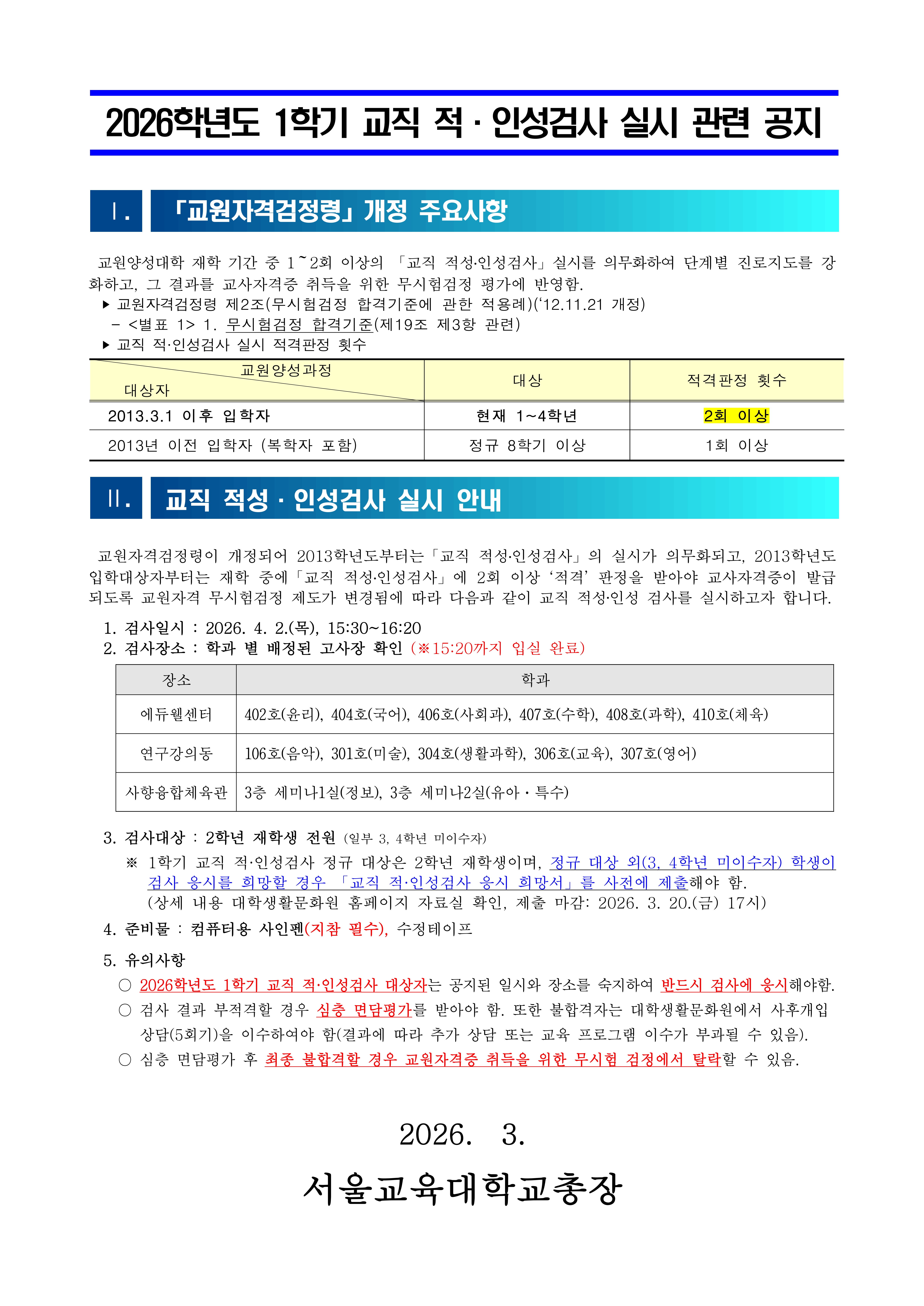 2026학년도 1학기 교직 적·인성검사 실시 관련 공지 Ⅰ. 「교원자격검정령」 개정 주요사항  교원양성대학 재학 기간 중 1~2회 이상의 「교직 적성·인성검사」 실시를 의무화하여 단계별 진로지도를 강화하고, 그 결과를 교사자격증 취득을 위한 무시험검정 평가에 반영함.  ▶ 교원자격검정령 제2조(무시험검정 합격기준에 관한 적용례)(12.11.21 개정) ▶ <별표 1> 무시험검정 합격기준(제19조 제3항 관련) ▶ 교직 적·인성검사 실시 적격판정 횟수  교원양성과정대상적격판정 횟수 2013.3.1 이후 입학자현재 1~4학년2회 이상 2013년 이전 입학자(복학자 포함)정규 8학기 이상1회 이상 Ⅱ. 교직 적성·인성검사 실시 안내  교원자격검정령이 개정되어 2013학년도부터 「교직 적성·인성검사」 실시가 의무화되고, 2013학년도 입학대상자부터는 재학 중 「교직 적성·인성검사」 2회 이상 ‘적격’ 판정을 받아야 교사자격증이 발급되도록 교원자격 무시험검정 제도가 변경됨에 따라 다음과 같이 교직 적성·인성검사를 실시하고자 합니다.  1. 검사일시  2.(목) 15:30~16:20  2. 검사장소  학과 별 배정된 고사장 확인 (※ 15:20까지 입실 완료)  장소학과 에듀웰센터402호(윤리), 404호(국어), 406호(사회과), 407호(수학), 408호(과학), 410호(체육) 연구강의동106호(음악), 301호(미술), 304호(생활과학), 306호(교육), 307호(영어) 사향융합체육관3층 세미나1실(정보), 3층 세미나2실(유아·특수) 3. 검사대상  2학년 재학생 전원 (일부 3, 4학년 미이수자)  ※ 1학기 교직 적·인성검사 정규 대상은 2학년 재학생이며, 정규 대상 외(3, 4학년 미이수자) 학생이 검사 응시를 희망할 경우 「교직 적·인성검사 응시 희망서」를 사전에 제출해야 함.  (상세 내용 대학생활문화원 홈페이지 자료실 확인, 제출 마감: 2026. 3. 20.(금) 17시)  4. 준비물  컴퓨터용 사인펜(지참 필수), 수정테이프  5. 유의사항  ○ 2026학년도 1학기 교직 적·인성검사 대상자는 공지된 일시와 장소를 숙지하여 반드시 검사에 응시해야 함.  ○ 검사 결과 부적격할 경우 심층 면담평가를 받아야 함. 또한 불합격자는 대학생활문화원에서 **사후개입 상담(5회기)**을 이수하여야 함 (결과에 따라 추가 상담 또는 교육 프로그램 이수가 부과될 수 있음).  ○ 심층 면담평가 후 최종 불합격할 경우 교원자격증 취득을 위한 무시험 검정에서 탈락할 수 있음.  서울교육대학교총장