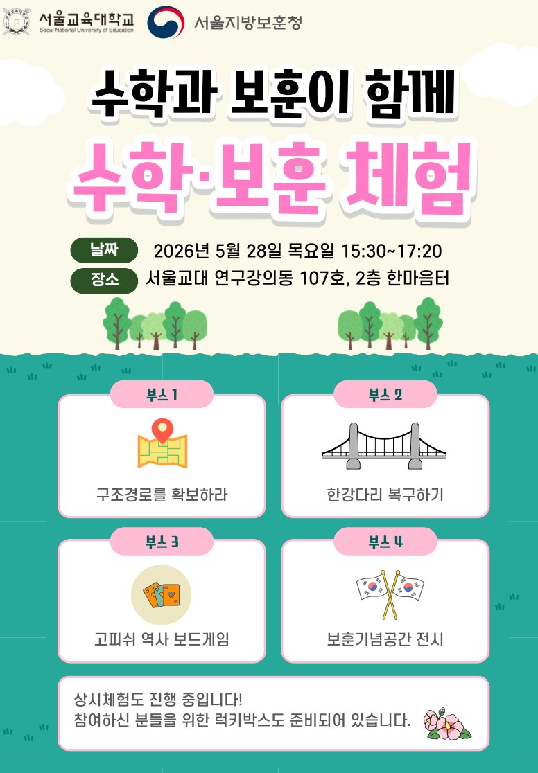 서울교육대학교 서울지방보훈청 수학과 보훈이가 함께 수학보훈 체험 날짜 2026년 5월 28일 목요일 15:30~17:20 장소 서울교대 연구강의동 107호, 2층 한마음터 부스1 구조경로를 확보하라 부스2 한강다리 복구하기 부스3 고피쉬 역사 보드게임 부스4 보훈기념공간 전시 상시체험도 진행 중입니다! 참여하신 분들을 위한 럭키박스도 준비되어 있습니다.