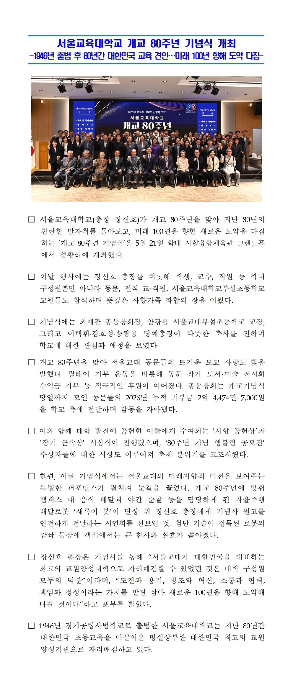 서울교육대학교(총장 장신호)가 개교 80주년을 맞아 지난 80년의 찬란한 발자취를 돌아보고, 미래 100년을 향한 새로운 도약을 다짐하는 ‘개교 80주년 기념식’을 5월 21일 학내 사향융합체육관 그랜드홀에서 성황리에 개최했다. □ 이날 행사에는 장신호 총장을 비롯해 학생, 교수, 직원 등 학내 구성원뿐만 아니라 동문, 전직 교·직원, 서울교육대학교부설초등학교 교원들도 참석하며 뜻깊은 사향가족 화합의 장을 이뤘다. □ 기념식에는 최재광 총동창회장, 안광용 서울교대부설초등학교 교장, 그리고 이택휘․김호성․송광용 명예총장이 따뜻한 축사를 전하며 학교에 대한 관심과 애정을 보였다.  □ 개교 80주년을 맞아 서울교대 동문들의 뜨거운 모교 사랑도 빛을 발했다. 릴레이 기부 운동을 비롯해 동문 작가 도서·미술 전시회 수익금 기부 등 적극적인 후원이 이어졌다. 총동창회는 개교기념식 당일까지 모인 동문들의 2026년 누적 기부금 2억 4,474만 7,000원을 학교 측에 전달하며 감동을 자아냈다. □ 이와 함께 대학 발전에 공헌한 이들에게 수여되는 ‘사향 공헌상’과 ‘장기 근속상’ 시상식이 진행됐으며, ‘80주년 기념 엠블럼 공모전’ 수상자들에 대한 시상도 이루어져 축제 분위기를 고조시켰다. □ 한편, 이날 기념식에서는 서울교대의 미래지향적 비전을 보여주는 특별한 퍼포먼스가 펼쳐져 눈길을 끌었다. 개교 80주년에 맞춰 캠퍼스 내 음식 배달과 야간 순찰 등을 담당하게 된 자율주행 배달로봇 ‘새록이 봇’이 단상 위 장신호 총장에게 기념사 원고를 안전하게 전달하는 시연회를 선보인 것. 첨단 기술이 접목된 로봇의 깜짝 등장에 객석에서는 큰 찬사와 환호가 쏟아졌다. □ 장신호 총장은 기념사를 통해 “서울교대가 대한민국을 대표하는 최고의 교원양성대학으로 자리매김할 수 있었던 것은 대학 구성원 모두의 덕분”이라며, “도전과 용기, 창조와 혁신, 소통과 협력, 책임과 정성이라는 가치를 발판 삼아 새로운 100년을 향해 도약해 나갈 것이다”라고 포부를 밝혔다. □ 1946년 경기공립사범학교로 출범한 서울교육대학교는 지난 80년간 대한민국 초등교육을 이끌어온 명실상부한 대한민국 최고의 교원양성기관으로 자리매김하고 있다.