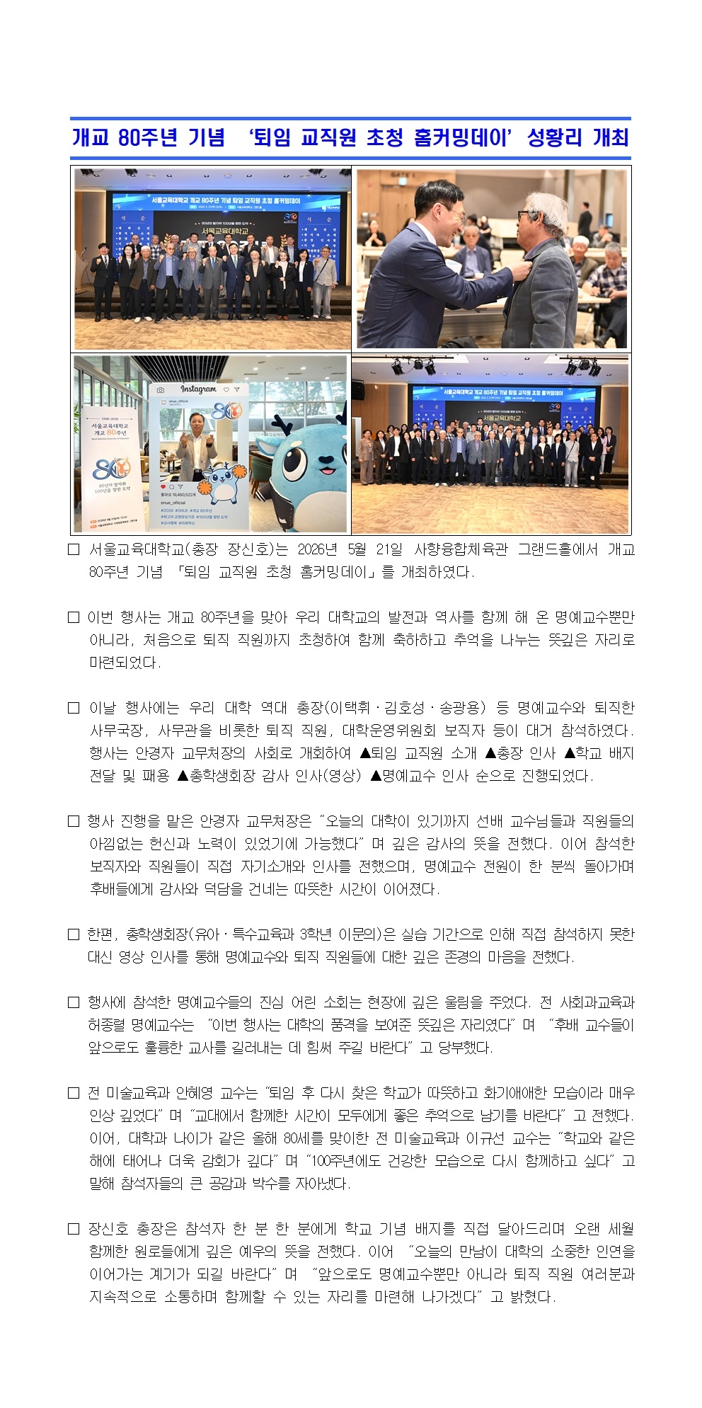 서울교육대학교(총장 장신호)는 2026년 5월 21일 사향융합체육관 그랜드홀에서 개교 80주년 기념 「퇴임 교직원 초청 홈커밍데이」를 개최하였다.   □ 이번 행사는 개교 80주년을 맞아 우리 대학교의 발전과 역사를 함께 해 온 명예교수뿐만 아니라, 처음으로 퇴직 직원까지 초청하여 함께 축하하고 추억을 나누는 뜻깊은 자리로 마련되었다.   □ 이날 행사에는 우리 대학 역대 총장(이택휘·김호성·송광용) 등 명예교수와 퇴직한 사무국장, 사무관을 비롯한 퇴직 직원, 대학운영위원회 보직자 등이 대거 참석하였다. 행사는 안경자 교무처장의 사회로 개회하여 ▲퇴임 교직원 소개 ▲총장 인사 ▲학교 배지 전달 및 패용 ▲총학생회장 감사 인사(영상) ▲명예교수 인사 순으로 진행되었다.  □ 행사 진행을 맡은 안경자 교무처장은“오늘의 대학이 있기까지 선배 교수님들과 직원들의 아낌없는 헌신과 노력이 있었기에 가능했다”며 깊은 감사의 뜻을 전했다. 이어 참석한 보직자와 직원들이 직접 자기소개와 인사를 전했으며, 명예교수 전원이 한 분씩 돌아가며 후배들에게 감사와 덕담을 건네는 따뜻한 시간이 이어졌다.   □ 한편, 총학생회장(유아·특수교육과 3학년 이문의)은 실습 기간으로 인해 직접 참석하지 못한 대신 영상 인사를 통해 명예교수와 퇴직 직원들에 대한 깊은 존경의 마음을 전했다.  □ 행사에 참석한 명예교수들의 진심 어린 소회는 현장에 깊은 울림을 주었다. 전 사회과교육과 허종렬 명예교수는 “이번 행사는 대학의 품격을 보여준 뜻깊은 자리였다”며 “후배 교수들이 앞으로도 훌륭한 교사를 길러내는 데 힘써 주길 바란다”고 당부했다.  □ 전 미술교육과 안혜영 교수는“퇴임 후 다시 찾은 학교가 따뜻하고 화기애애한 모습이라 매우 인상 깊었다”며“교대에서 함께한 시간이 모두에게 좋은 추억으로 남기를 바란다”고 전했다. 이어, 대학과 나이가 같은 올해 80세를 맞이한 전 미술교육과 이규선 교수는“학교와 같은 해에 태어나 더욱 감회가 깊다”며“100주년에도 건강한 모습으로 다시 함께하고 싶다”고 말해 참석자들의 큰 공감과 박수를 자아냈다.  □ 장신호 총장은 참석자 한 분 한 분에게 학교 기념 배지를 직접 달아드리며 오랜 세월 함께한 원로들에게 깊은 예우의 뜻을 전했다. 이어 “오늘의 만남이 대학의 소중한 인연을 이어가는 계기가 되길 바란다”며 “앞으로도 명예교수뿐만 아니라 퇴직 직원 여러분과 지속적으로 소통하며 함께할 수 있는 자리를 마련해 나가겠다”고 밝혔다.