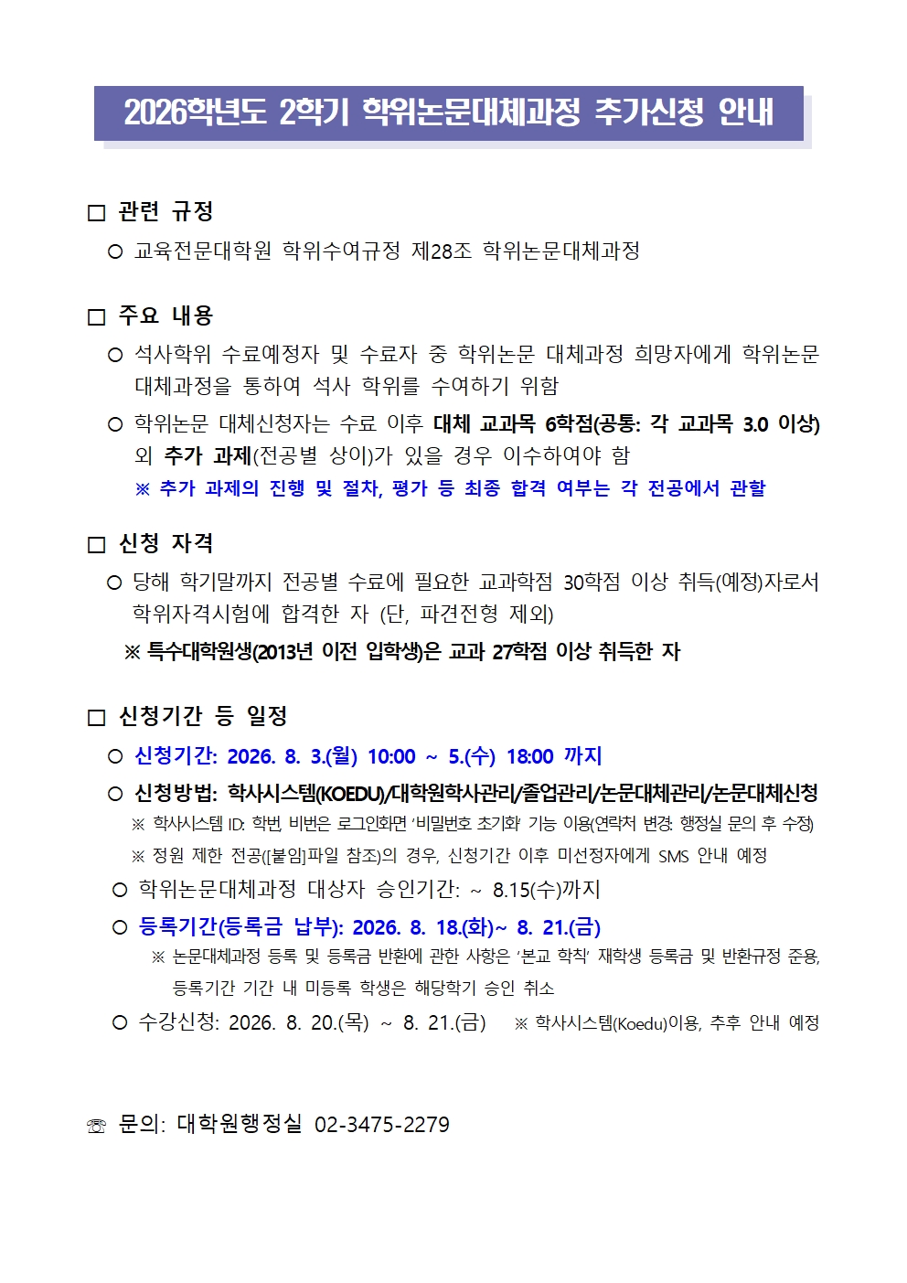  2026학년도 2학기 학위논문대체과정 추가신청 안내   □ 관련 규정    교육전문대학원 학위수여규정 제28조 학위논문대체과정  □ 주요 내용    석사학위 수료예정자 및 수료자 중 학위논문 대체과정 희망자에게 학위논문 대체과정을 통하여 석사 학위를 수여하기 위함    학위논문 대체신청자는 수료 이후 대체 교과목 6학점(공통: 각 교과목 3.0 이상) 외 추가 과제(전공별 상이)가 있을 경우 이수하여야 함      ※ 추가 과제의 진행 및 절차, 평가 등 최종 합격 여부는 각 전공에서 관할  □ 신청 자격     당해 학기말까지 전공별 수료에 필요한 교과학점 30학점 이상 취득(예정)자로서 학위자격시험에 합격한 자 (단, 파견전형 제외)      ※ 특수대학원생(2013년 이전 입학생)은 교과 27학점 이상 취득한 자  □ 신청기간 등 일정    신청기간: 2026. 8. 3.(월) 10:00 ~ 5.(수) 18:00 까지    신청방법: 학사시스템(KOEDU)/대학원학사관리/졸업관리/논문대체관리/논문대체신청      ※ 학사시스템 ID: 학번, 비번은 로그인화면 ‘비밀번호 초기화’ 기능 이용(연락처 변경: 행정실 문의 후 수정)      ※ 정원 제한 전공([붙임]파일 참조)의 경우, 신청기간 이후 미선정자에게 SMS 안내 예정     학위논문대체과정 대상자 승인기간: ~ 8.15(수)까지     등록기간(등록금 납부): 2026. 8. 18.(화)~ 8. 21.(금)        ※ 논문대체과정 등록 및 등록금 반환에 관한 사항은 ‘본교 학칙’ 재학생 등록금 및 반환규정 준용, 등록기간 기간 내 미등록 학생은 해당학기 승인 취소        수강신청: 2026. 8. 20.(목) ~ 8. 21.(금)   ※ 학사시스템(Koedu)이용, 추후 안내 예정   ☏ 문의: 대학원행정실 02-3475-2279