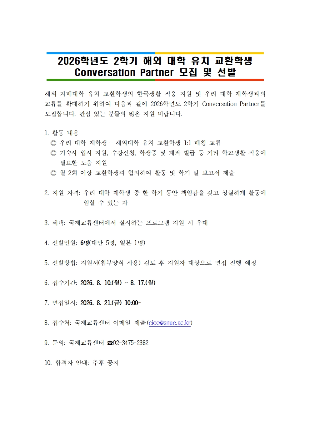 2026학년도 2학기 해외 대학 유치 교환학생 Conversation Partner 모집 및 선발해외 자매대학 유치 교환학생의 한국생활 적응 지원 및 우리 대학 재학생과의 교류를 확대하기 위하여 다음과 같이 2026학년도 2학기 Conversation Partner를 모집합니다. 관심 있는 분들의 많은 지원 바랍니다.  1. 활동 내용   ◎ 우리 대학 재학생 – 해외대학 유치 교환학생 1:1 매칭 교류   ◎ 기숙사 입사 지원, 수강신청, 학생증 및 계좌 발급 등 기타 학교생활 적응에 필요한 도움 지원   ◎ 월 2회 이상 교환학생과 협의하여 활동 및 학기 말 보고서 제출  2. 지원 자격: 우리 대학 재학생 중 한 학기 동안 책임감을 갖고 성실하게 활동에 임할 수 있는 자  3. 혜택: 국제교류센터에서 실시하는 프로그램 지원 시 우대  4. 선발인원: 6명(대만 5명, 일본 1명)  5. 선발방법: 지원서(첨부양식 사용) 검토 후 지원자 대상으로 면접 진행 예정  6. 접수기간: 2026. 8. 10.(월) ~ 8. 17.(월)   7. 면접일시: 2026. 8. 21.(금) 10:00~   8. 접수처: 국제교류센터 이메일 제출(cice@snue.ac.kr)  9. 문의: 국제교류센터 ☎02-3475-2382  10. 합격자 안내: 추후 공지