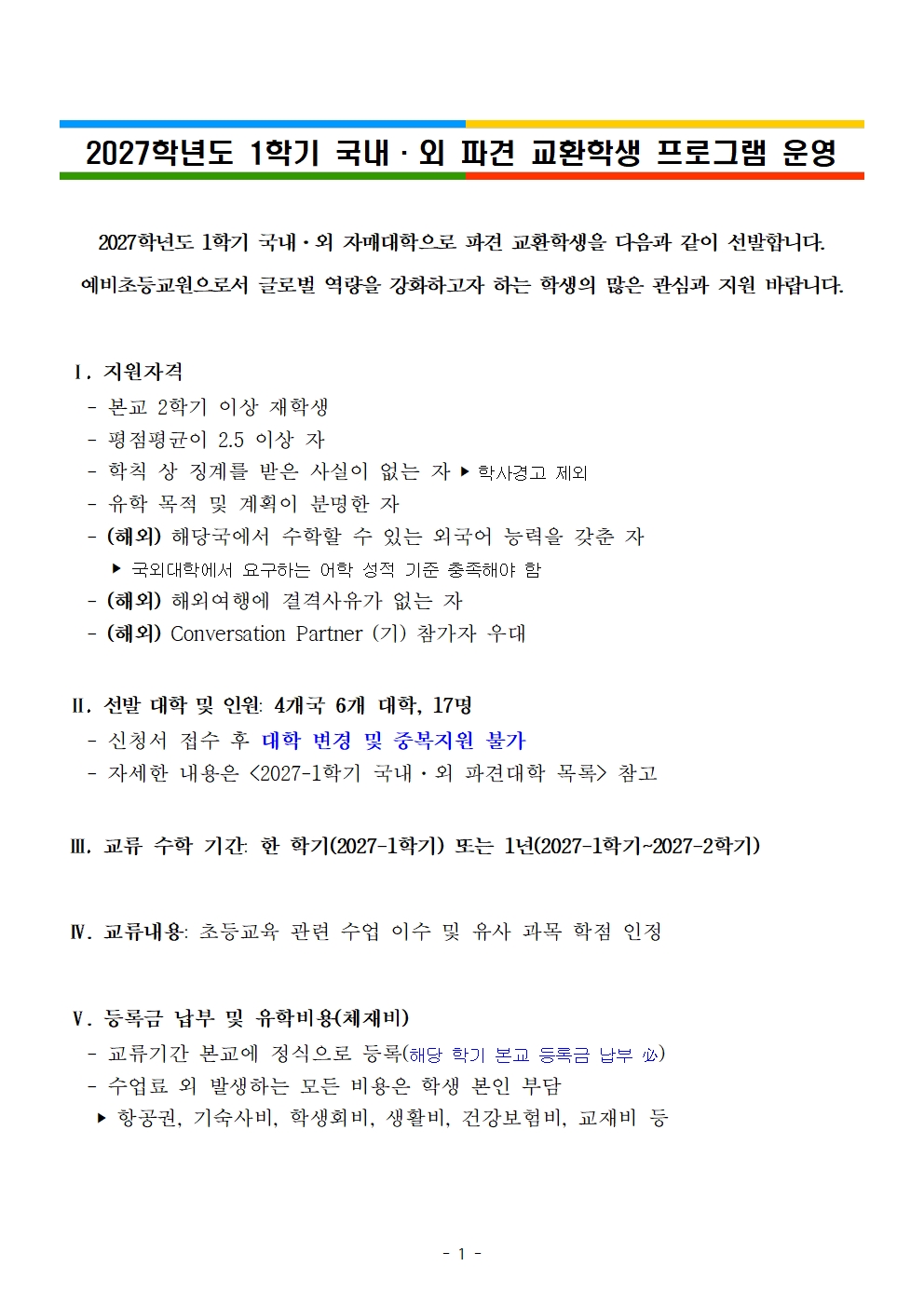 2027학년도 1학기 국내·외 파견 교환학생 프로그램 운영2027학년도 1학기 국내·외 자매대학으로 파견 교환학생을 다음과 같이 선발합니다. 예비초등교원으로서 글로벌 역량을 강화하고자 하는 학생의 많은 관심과 지원 바랍니다.   Ⅰ. 지원자격    - 본교 2학기 이상 재학생    - 평점평균이 2.5 이상 자     - 학칙 상 징계를 받은 사실이 없는 자 ‣ 학사경고 제외    - 유학 목적 및 계획이 분명한 자    - (해외) 해당국에서 수학할 수 있는 외국어 능력을 갖춘 자      ‣ 국외대학에서 요구하는 어학 성적 기준 충족해야 함    - (해외) 해외여행에 결격사유가 없는 자     - (해외) Conversation Partner (기) 참가자 우대    Ⅱ. 선발 대학 및 인원: 4개국 6개 대학, 17명    - 신청서 접수 후 대학 변경 및 중복지원 불가    - 자세한 내용은 <2027-1학기 국내·외 파견대학 목록> 참고   Ⅲ. 교류 수학 기간: 한 학기(2027-1학기) 또는 1년(2027-1학기~2027-2학기)   Ⅳ. 교류내용: 초등교육 관련 수업 이수 및 유사 과목 학점 인정   Ⅴ. 등록금 납부 및 유학비용(체재비)    - 교류기간 본교에 정식으로 등록(해당 학기 본교 등록금 납부 必)    - 수업료 외 발생하는 모든 비용은 학생 본인 부담     ‣ 항공권, 기숙사비, 학생회비, 생활비, 건강보험비, 교재비 등
