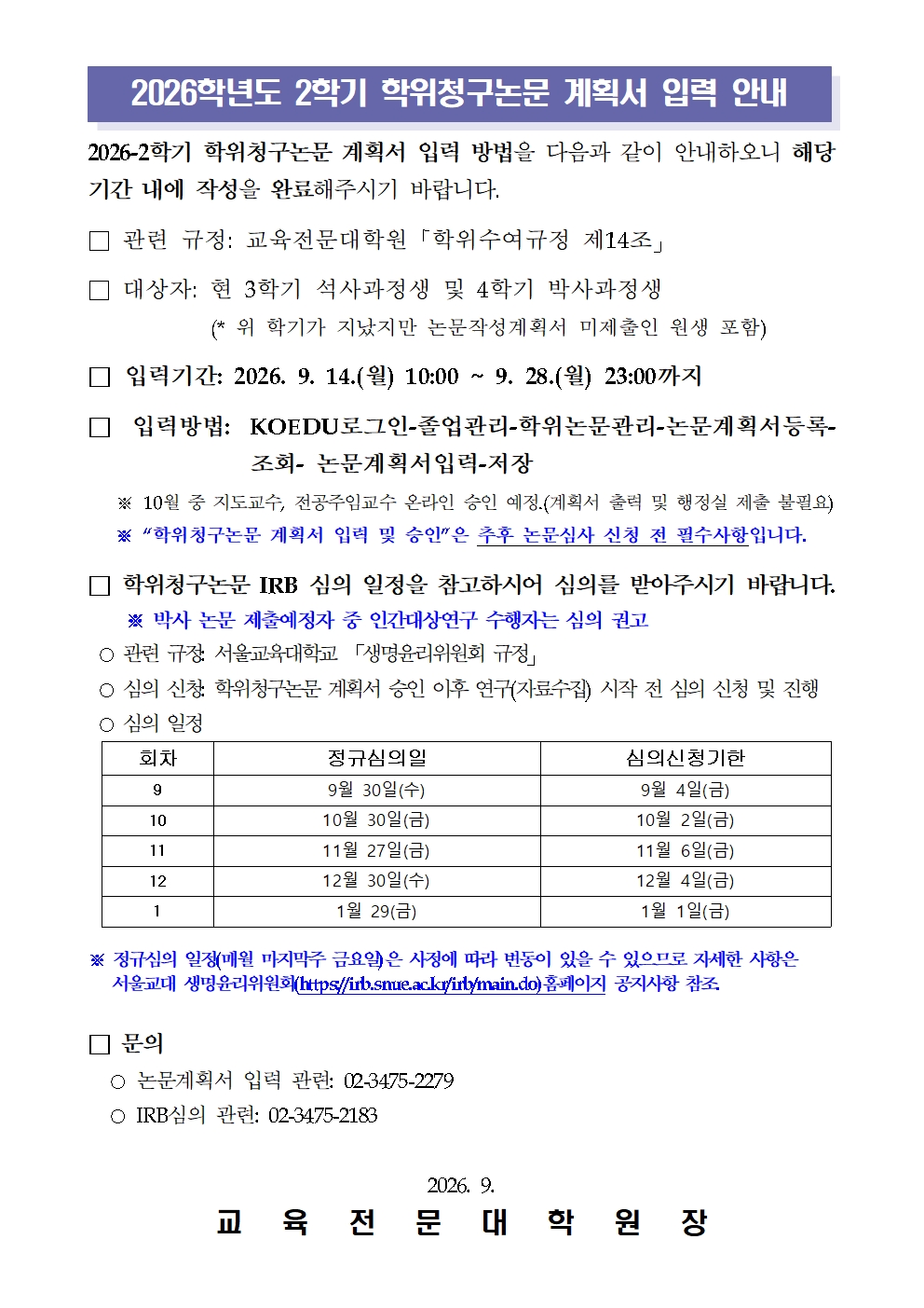   2026-2학기 학위청구논문 계획서 입력 방법을 다음과 같이 안내하오니 해당 기간 내에 작성을 완료해주시기 바랍니다.  □ 관련 규정: 교육전문대학원「학위수여규정 제14조」  □ 대상자: 현 3학기 석사과정생 및 4학기 박사과정생            (* 위 학기가 지났지만 논문작성계획서 미제출인 원생 포함)  □ 입력기간: 2026. 9. 14.(월) 10:00 ~ 9. 28.(월) 23:00까지  □ 입력방법: KOEDU로그인-졸업관리-학위논문관리-논문계획서등록-조회- 논문계획서입력-저장    ※ 10월 중 지도교수, 전공주임교수 온라인 승인 예정.(계획서 출력 및 행정실 제출 불필요)    ※ “학위청구논문 계획서 입력 및 승인”은 추후 논문심사 신청 전 필수사항입니다.  □ 학위청구논문 IRB 심의 일정을 참고하시어 심의를 받아주시기 바랍니다.※ 박사 논문 제출예정자 중 인간대상연구 수행자는 심의 권고  ○ 관련 규정: 서울교육대학교 「생명윤리위원회 규정」  ○ 심의 신청: 학위청구논문 계획서 승인 이후 연구(자료수집) 시작 전 심의 신청 및 진행  ○ 심의 일정  회차 정규심의일 심의신청기한 9 9월 30일(수) 9월 4일(금) 10 10월 30일(금) 10월 2일(금) 11 11월 27일(금) 11월 6일(금) 12 12월 30일(수) 12월 4일(금) 1 1월 29(금) 1월 1일(금) ※ 정규심의 일정(매월 마지막주 금요일)은 사정에 따라 변동이 있을 수 있으므로 자세한 사항은     서울교대 생명윤리위원회(https://irb.snue.ac.kr/irb/main.do)홈페이지 공지사항 참조.   □ 문의    ○ 논문계획서 입력 관련: 02-3475-2279   ○ IRB심의 관련: 02-3475-2183  2026. 9. 교   육   전   문   대   학   원   장