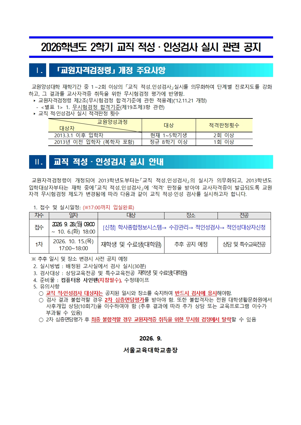   2026학년도 2학기 교직 적성·인성검사 실시 관련 공지     Ⅰ.   「교원자격검정령」개정 주요사항    교원양성대학 재학기간 중 1～2회 이상의 「교직 적성․인성검사」실시를 의무화하여 단계별 진로지도를 강화하고, 그 결과를 교사자격증 취득을 위한 무시험검정 평가에 반영함.    ‣ 교원자격검정령 제2조(무시험검정 합격기준에 관한 적용례)(‘12.11.21 개정)    - <별표 1> 1. 무시험검정 합격기준(제19조제3항 관련)   ‣ 교직 적·인성검사 실시 적격판정 횟수                      교원양성과정     대상자 대상  적격판정횟수   2013.3.1 이후 입학자 현재 1~5학기생 2회 이상   2013년 이전 입학자 (복학자 포함) 정규 8학기 이상 1회 이상    Ⅱ.   교직 적성·인성검사 실시 안내        교원자격검정령이 개정되어 2013학년도부터는「교직 적성․인성검사」의 실시가 의무화되고, 2013학년도 입학대상자부터는 재학 중에「교직 적성․인성검사」에 ‘적격’ 판정을 받아야 교사자격증이 발급되도록 교원자격 무시험검정 제도가 변경됨에 따라 다음과 같이 교직 적성‧인성 검사를 실시하고자 합니다.    1. 접수 및 실시일정: (※17:00까지 입실완료)  차수 일자 대상 장소 전공 접수 2026. 9. 28.(월) 09:00 ~ 10. 6.(화) 18:00 [신청] 학사종합정보시스템→ 수강관리→ 적인성검사→ 적인성대상자신청 1차 2026. 10. 15.(목) 17:00~18:00 재학생 및 수료생(대학원) 추후 공지 예정  상담 및 특수교육전공   ※ 추후 일시 및 장소 변경시 사전 공지 예정   2. 실시방법 : 배정된 고사실에서 검사 실시(30분)    3. 검사대상 : 상담교육전공 및 특수교육전공 재학생 및 수료생(대학원)   4. 준비물 : 컴퓨터용 사인펜(지참필수), 수정테이프   5. 유의사항      ○ 교직 적·인성검사 대상자는 공지된 일시와 장소를 숙지하여 반드시 검사에 응시해야함.     ○ 검사 결과 불합격할 경우 2차 심층면담평가를 받아야 함. 또한 불합격자는 전원 대학생활문화원에서 사후개입 상담(10회기)을 이수하여야 함 (추후 결과에 따라 추가 상담 또는 교육프로그램 이수가        부과될 수 있음)     ○ 2차 심층면담평가 후 최종 불합격할 경우 교원자격증 취득을 위한 무시험 검정에서 탈락할 수 있음   2026. 9.  서울교육대학교총장