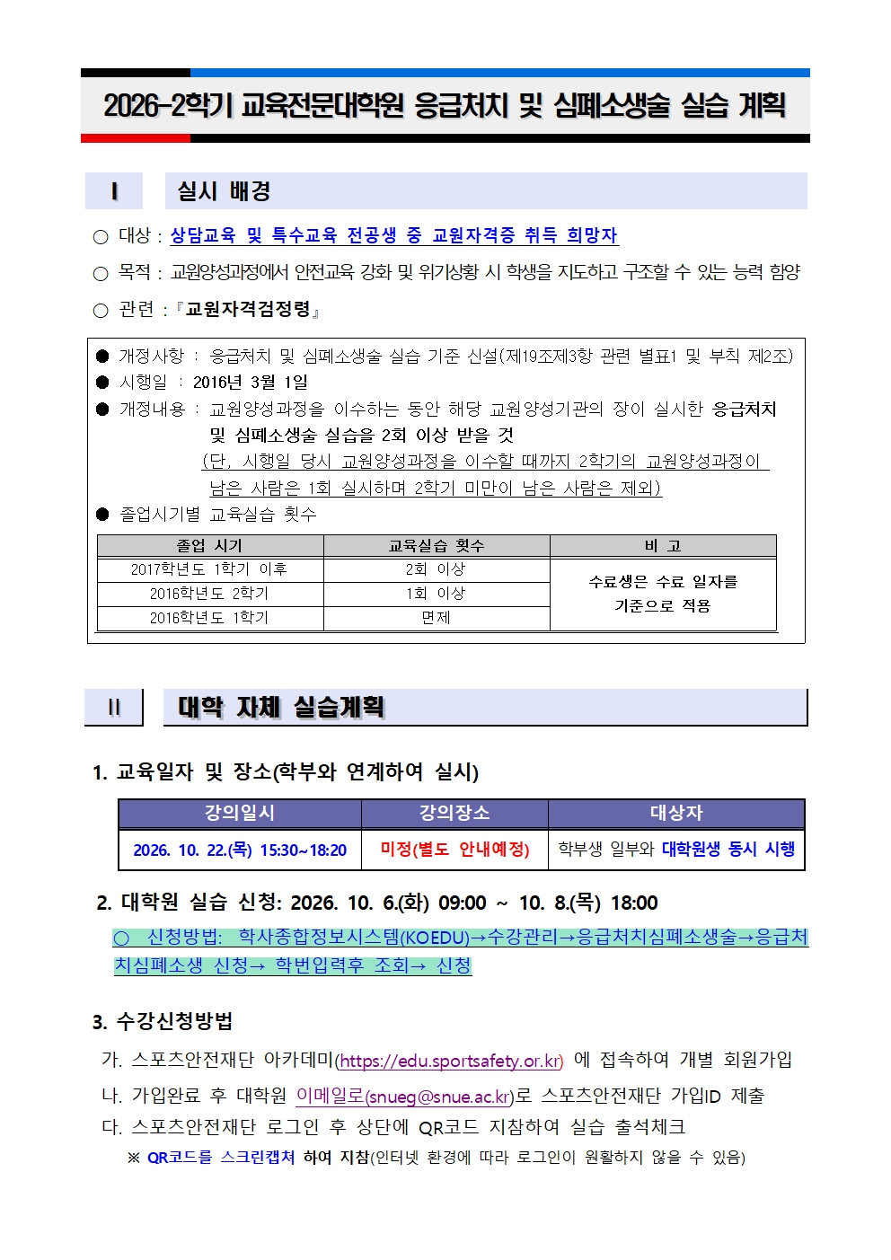    I   실시 배경    ○ 대상 : 상담교육 및 특수교육 전공생 중 교원자격증 취득 희망자  ○ 목적 : 교원양성과정에서 안전교육 강화 및 위기상황 시 학생을 지도하고 구조할 수 있는 능력 함양  ○ 관련 : 󰡔교원자격검정령󰡕   ● 개정사항 : 응급처치 및 심폐소생술 실습 기준 신설(제19조제3항 관련 별표1 및 부칙 제2조) ● 시행일 : 2016년 3월 1일 ● 개정내용 : 교원양성과정을 이수하는 동안 해당 교원양성기관의 장이 실시한 응급처치               및 심폐소생술 실습을 2회 이상 받을 것              (단, 시행일 당시 교원양성과정을 이수할 때까지 2학기의 교원양성과정이                남은 사람은 1회 실시하며 2학기 미만이 남은 사람은 제외) ● 졸업시기별 교육실습 횟수   졸업 시기 교육실습 횟수 비 고 2017학년도 1학기 이후 2회 이상 수료생은 수료 일자를  기준으로 적용 2016학년도 2학기 1회 이상 2016학년도 1학기 면제     Ⅱ   대학 자체 실습계획    1. 교육일자 및 장소(학부와 연계하여 실시)      강의일시 강의장소 대상자 2026. 10. 22.(목) 15:30~18:20 미정(별도 안내예정) 학부생 일부와 대학원생 동시 시행        2. 대학원 실습 신청: 2026. 10. 6.(화) 09:00 ~ 10. 8.(목) 18:00     ○ 신청방법: 학사종합정보시스템(KOEDU)→수강관리→응급처치심폐소생술→응급처치심폐소생 신청→ 학번입력후 조회→ 신청   3. 수강신청방법   가. 스포츠안전재단 아카데미(https://edu.sportsafety.or.kr) 에 접속하여 개별 회원가입   나. 가입완료 후 대학원 이메일로(snueg@snue.ac.kr)로 스포츠안전재단 가입ID 제출   다. 스포츠안전재단 로그인 후 상단에 QR코드 지참하여 실습 출석체크      ※ QR코드를 스크린캡쳐 하여 지참(인터넷 환경에 따라 로그인이 원활하지 않을 수 있음)