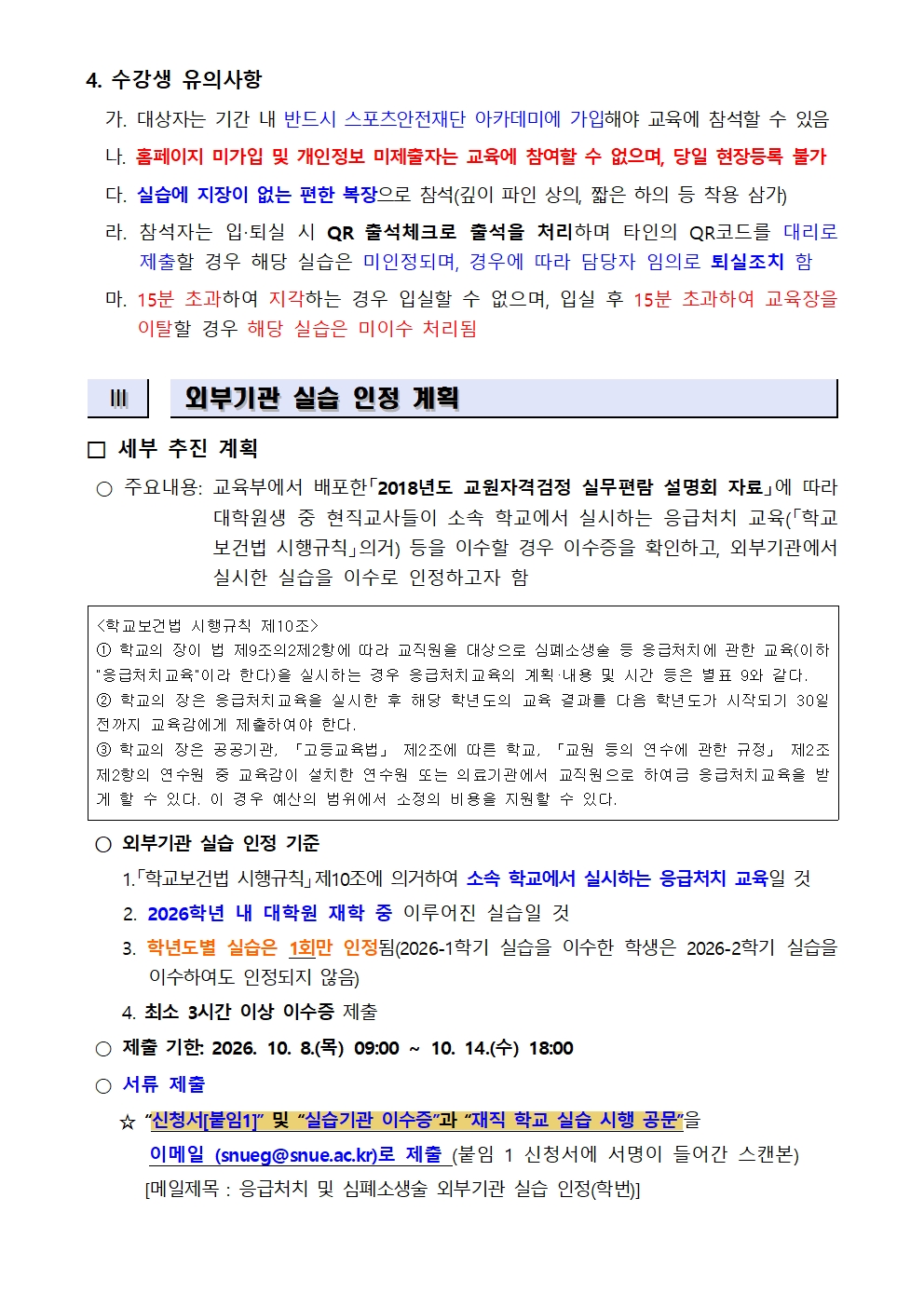 4. 수강생 유의사항   가. 대상자는 기간 내 반드시 스포츠안전재단 아카데미에 가입해야 교육에 참석할 수 있음   나. 홈페이지 미가입 및 개인정보 미제출자는 교육에 참여할 수 없으며, 당일 현장등록 불가    다. 실습에 지장이 없는 편한 복장으로 참석(깊이 파인 상의, 짧은 하의 등 착용 삼가)   라. 참석자는 입‧퇴실 시 QR 출석체크로 출석을 처리하며 타인의 QR코드를 대리로 제출할 경우 해당 실습은 미인정되며, 경우에 따라 담당자 임의로 퇴실조치 함   마. 15분 초과하여 지각하는 경우 입실할 수 없으며, 입실 후 15분 초과하여 교육장을 이탈할 경우 해당 실습은 미이수 처리됨   Ⅲ   외부기관 실습 인정 계획   □ 세부 추진 계획  <학교보건법 시행규칙 제10조> ① 학교의 장이 법 제9조의2제2항에 따라 교직원을 대상으로 심폐소생술 등 응급처치에 관한 교육(이하 응급처치교육이라 한다)을 실시하는 경우 응급처치교육의 계획·내용 및 시간 등은 별표 9와 같다. ② 학교의 장은 응급처치교육을 실시한 후 해당 학년도의 교육 결과를 다음 학년도가 시작되기 30일 전까지 교육감에게 제출하여야 한다.  ③ 학교의 장은 공공기관, 「고등교육법」 제2조에 따른 학교, 「교원 등의 연수에 관한 규정」 제2조 제2항의 연수원 중 교육감이 설치한 연수원 또는 의료기관에서 교직원으로 하여금 응급처치교육을 받게 할 수 있다. 이 경우 예산의 범위에서 소정의 비용을 지원할 수 있다.  ○ 주요내용: 교육부에서 배포한「2018년도 교원자격검정 실무편람 설명회 자료」에 따라 대학원생 중 현직교사들이 소속 학교에서 실시하는 응급처치 교육(「학교보건법 시행규칙」의거) 등을 이수할 경우 이수증을 확인하고, 외부기관에서 실시한 실습을 이수로 인정하고자 함  ○ 외부기관 실습 인정 기준       1.「학교보건법 시행규칙」제10조에 의거하여 소속 학교에서 실시하는 응급처치 교육일 것      2. 2026학년 내 대학원 재학 중 이루어진 실습일 것      3. 학년도별 실습은 1회만 인정됨(2026-1학기 실습을 이수한 학생은 2026-2학기 실습을  이수하여도 인정되지 않음)      4. 최소 3시간 이상 이수증 제출  ○ 제출 기한: 2026. 10. 8.(목) 09:00 ~ 10. 14.(수) 18:00  ○ 서류 제출       ☆ “신청서[붙임1]” 및 “실습기관 이수증”과 “재직 학교 실습 시행 공문”을         이메일 (snueg@snue.ac.kr)로 제출 (붙임 1 신청서에 서명이 들어간 스캔본)        [메일제목 : 응급처치 및 심폐소생술 외부기관 실습 인정(학번)] 