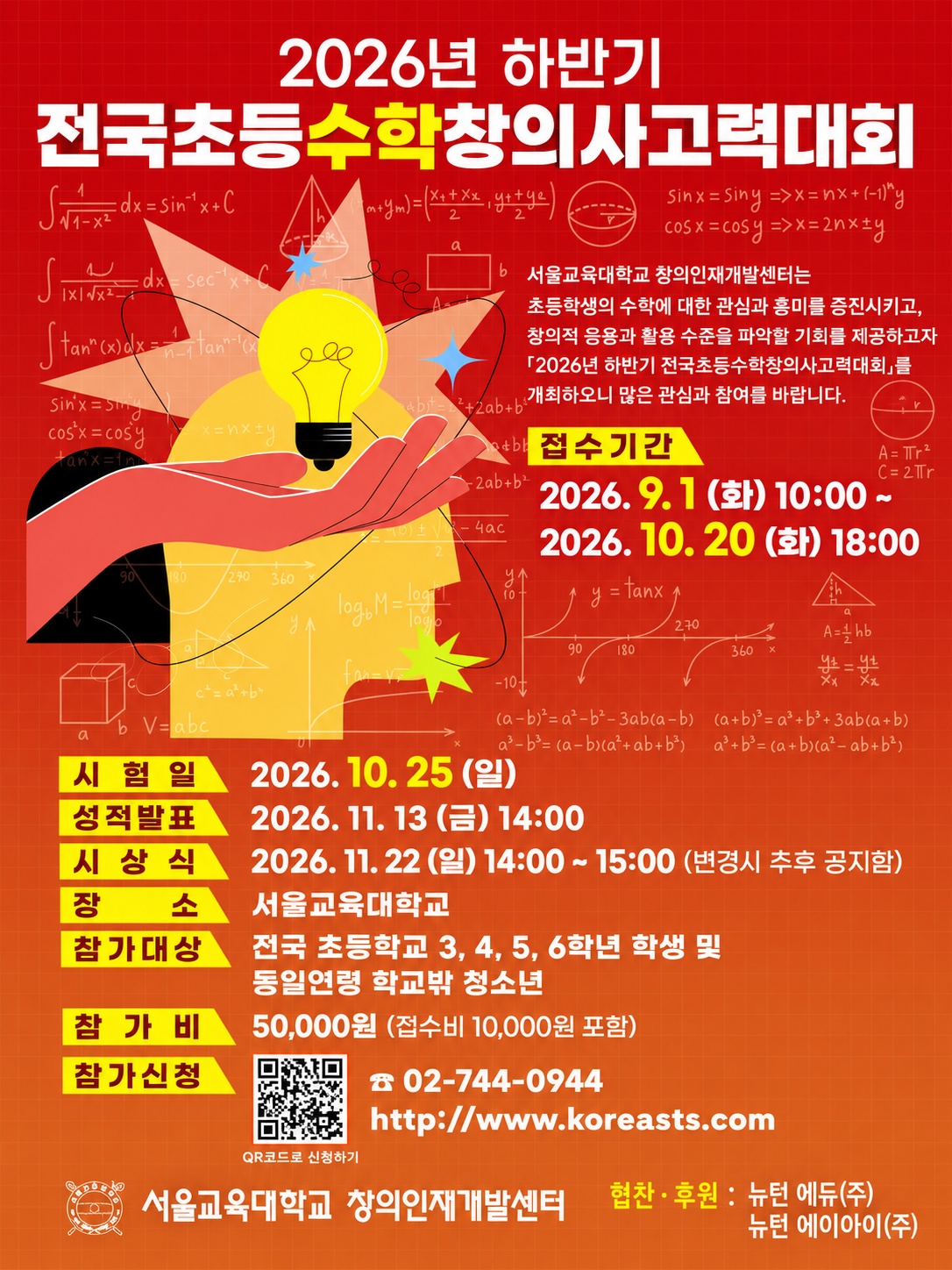 <2026년 하반기 전국초등수학창의사고력대회> 서울교육대학교 창의인재개발센터는 초등학생의 수학에 대한 관심과 흥미를 증진시키고, 창의적 응용과 활용 수준을 파악할 기회를 제공하고자 <2026년 하반기 전국초등수학창의사고력대회>를 개최하오니 많은 관심과 참여를 바랍니다. 접수기간: 2026. 9. 1 (화) 10:00~ 2026. 10. 20 (화) 18:00 시험일: 2026. 10. 25 (일) 성적발표: 2026. 11. 13 (금) 14:00 시상식: 2026. 11. 22 (일) 14:00 ~ 15:00 (변경시 추후 공지함) 장소: 서울교육대학교 참가대상: 전국 초등학교 3, 4, 5, 6학년 학생 및 동일연령 학교밖 청소년 참가비: 50,000원 (접수비 10,000원 포함) 참가신청: 02-744-0944 http://www.koreasts.com 서울교육대학교 창의인재개발센터 협찬 · 후원: 뉴턴 에듀(주), 뉴턴 에이아이(주)